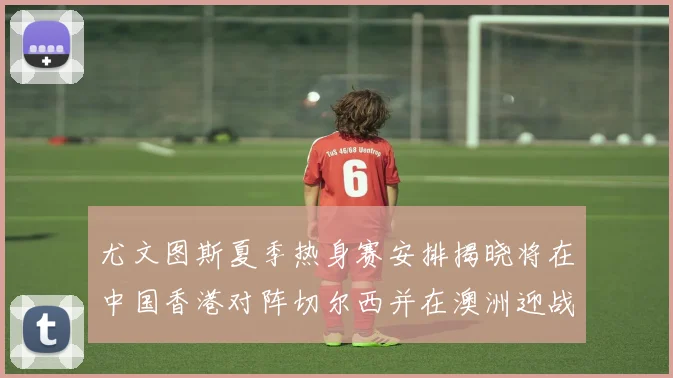 尤文图斯夏季热身赛安排揭晓将在中国香港对阵切尔西并在澳洲迎战国米