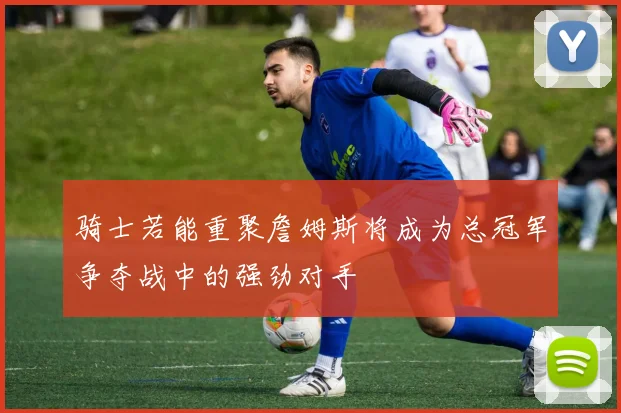 骑士若能重聚詹姆斯将成为总冠军争夺战中的强劲对手
