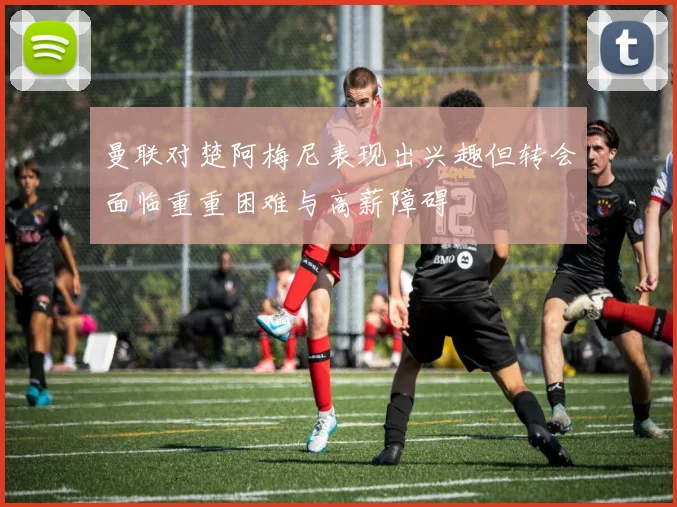 曼联对楚阿梅尼表现出兴趣但转会面临重重困难与高薪障碍