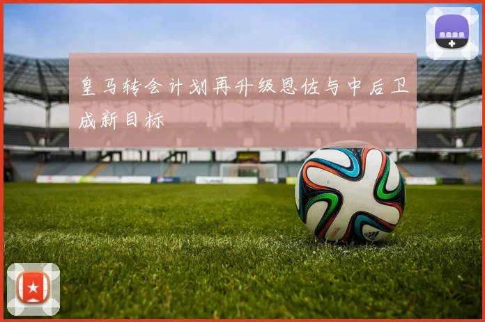皇马转会计划再升级恩佐与中后卫成新目标