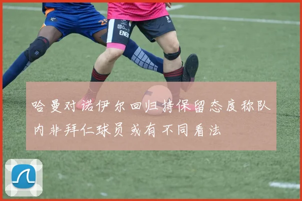 哈曼对诺伊尔回归持保留态度称队内非拜仁球员或有不同看法