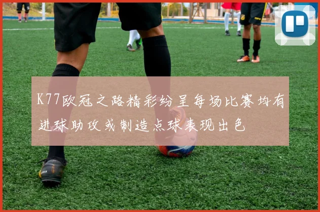 K77欧冠之路精彩纷呈每场比赛均有进球助攻或制造点球表现出色
