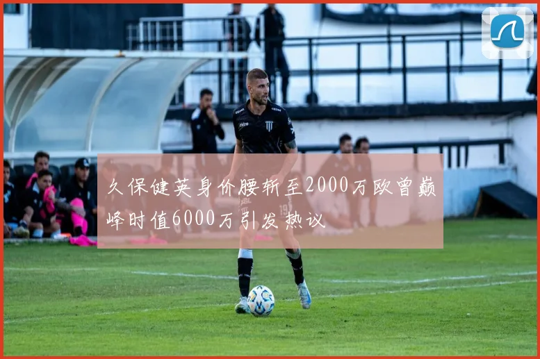 久保健英身价腰斩至2000万欧曾巅峰时值6000万引发热议