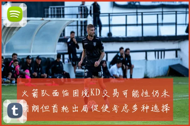 火箭队面临困境KD交易可能性仍未明朗但首轮出局促使考虑多种选择