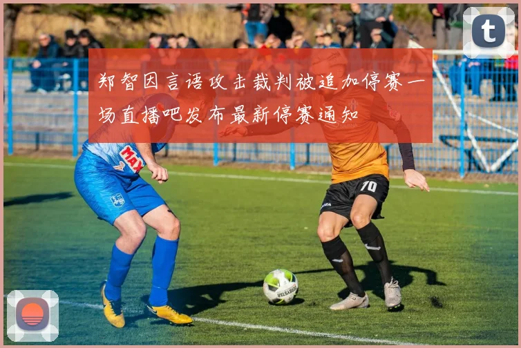 郑智因言语攻击裁判被追加停赛一场直播吧发布最新停赛通知