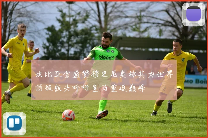 坎比亚索盛赞穆里尼奥称其为世界顶级教头呼吁皇马重返巅峰