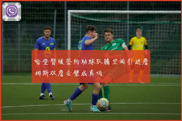 哈登暂缓签约助球队腾空间引进詹姆斯双詹合璧成真吗