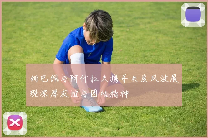 姆巴佩与阿什拉夫携手共度风波展现深厚友谊与团结精神