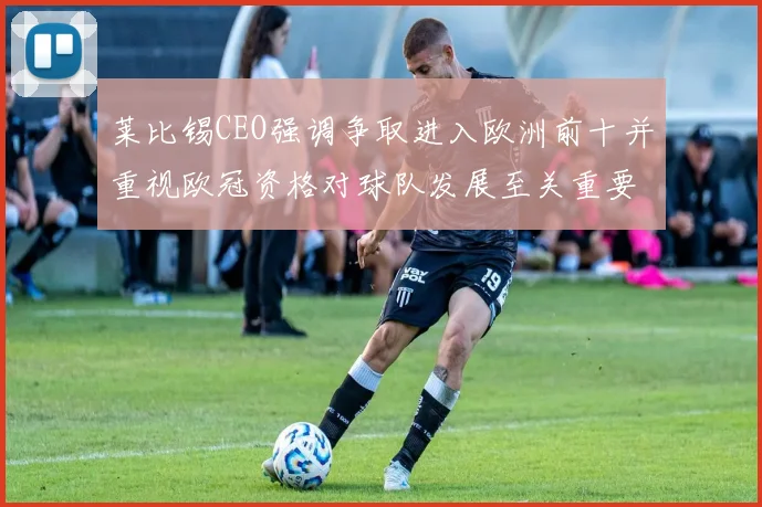 莱比锡CEO强调争取进入欧洲前十并重视欧冠资格对球队发展至关重要