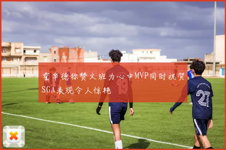 霍华德称赞文班为心中MVP同时祝贺SGA表现令人惊艳