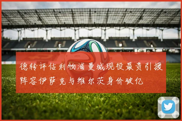 德转评估利物浦曼城现役最贵引援阵容伊萨克与维尔茨身价破亿