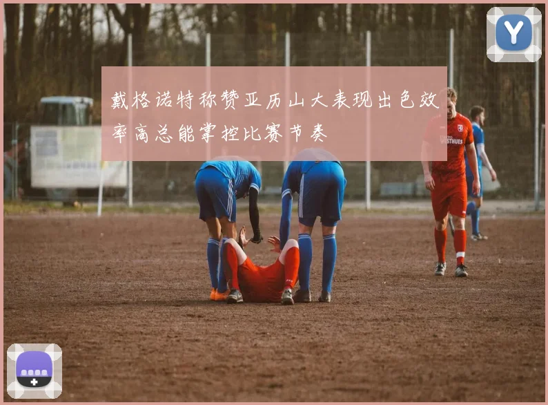 戴格诺特称赞亚历山大表现出色效率高总能掌控比赛节奏