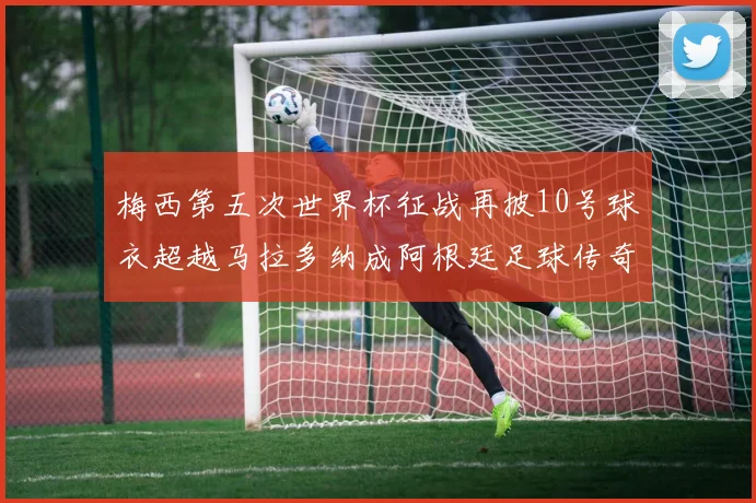 梅西第五次世界杯征战再披10号球衣超越马拉多纳成阿根廷足球传奇