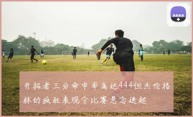 开拓者三分命中率高达444但杰伦格林的疯狂表现令比赛悬念迭起